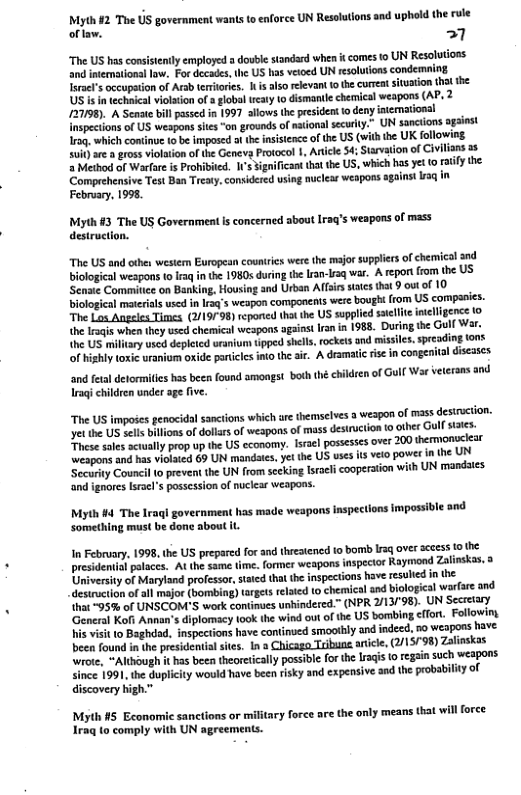 e Thie US government wants to enforce UN Resolutions and uphald the rule oflaw. 1 “The US hasconsstentlyemployed a douiestandard when it omes to UN Resolutions and ntematonai lw, For decads, U US has veioed UN resolutons condeming Tsral’ occupaton of Arab emitris. i also reevant 1 the curea situaiion thl the US s in technca violaton o 3 lob ety 1o dismantle cheical weapons (AP, 2 727198). A Seaate bl pssed n 1997 llows the o deny inemations! inspectionsof US wespons sts “on grounds of naional seurlly.” UN sancions ogaiest 1roq which comtinue o be imposed i the nsisence of e US (vih e UK fallowing St e gross vilaion ofthe Geneva Protool 1, Atice 4;Starvation of Cvlians 5 Method of Warfar i Probibied. 1’s sgnifican ht the US, which s yt (0 iy the Comprehensive Test Ban Treaty,consiered usin nuciear weapons gains 13 February, 1998 Myth #3 The US Governmentis concerned about 1raq’s weapons of mass destruction. “The US and othes western European counries were the major supplirs of chemical and bilogical weapons f I i the 19805 during e ran-sq wa. A repot fom the US Sensie Comitice on Banking, Housing and Urban Affirs sacs that 9 outof 10 biological meteias used i Isq’s weapon companents were bough fom US companies. “The Lo Angeles Times, (219798)repored thtth US spplid sl ineligencs 1o e Iraqs when thy used chemicol wespons agins ran n 1988 Dutin the Gulf Wa {he US millry i deplted eanium pped shlls, ockets nd missles, sresdingtons of ishly osic ranium oxide particies into th ar. A dramaic s in congenital diseascs and ftal detormiles has been found amogst. both the children o Gl War veierans and Iragi children under age five. The US impodes genocida sanctions which are hemselves 3 wespon of mass destrction. yet the US sclls bilions of dolars of weapons of mass desiruction 0 other Gulf sttes. These sales scuually prop up the US economy. Isael possesscs over 200 thermonuclear weapons and has vioated 69 UN mandates, yet the US uscs ts veto power in the UN Sccurity Counci 0 prevent the UN from scking Israel cooperation with UN mandsies ‘and ignores Isracl’s passcssion of nucicar weapons. Myth #4 The Iraqi government has made weapons inspections fmpossible and Something must be done about it I February. 1998, the US prepared forand thretened 1o bom g over scess o the presdemialpaaces. Al the same time. former weapons inspector Rayimond Zalinkas. University of Marytand profssor, ttcdtht h inpestions have esuled in the acsinscilonof all major (bombin) argts rlaed o chemical and bioogicl warfare and hat ~95% of UNSCOM’S work continues unindered™ (NPR 2/13/98). UN Sccretry General Koft Annon’ diplormacy 100k the wind out of he US bombing <ffort. Followiny i visit 10 Baghdad. inspections have continved smoothy and indeed, 0 weapons have been found i the presidentiat stes. 1 » Chicago Tibuns aricle, (/1579 Zalnskas wrote, “Altsough it has beea theoretcaly possible for the Iraqs [0 egsi such wespons Since 1991, he Guplicity would have ben rsky and expensive nd the prbabilty of discovery igh.” Myth #5 Economic sanctions or military foree are the only means that wil force Iraq to comply with UN agreements.